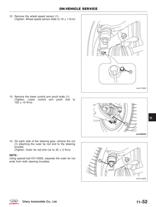 12. Remove the wheel speed sensor (1).
(Tighten: Wheel speed sensor bolts to 10 ± 1 N·m)
13. Remove the lower control arm pinch bolts (1).
(Tighten: Lower control arm pinch bolt to
120 ± 10 N·m)
14. On each side of the steering gear, remove the nut
(1) attaching the outer tie rod end to the steering
knuckle.
(Tighten: Outer tie rod end nut to 35 ± 3 N·m)
NOTE :
Using special tool CH-10002, separate the outer tie rod
ends from both steering knuckles.
ON-VEHICLE SERVICE
VISM110003
VISM080029
LTSM110034
11
11–52Chery Automobile Co., Ltd.
 
