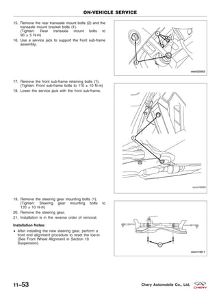 15. Remove the rear transaxle mount bolts (2) and the
transaxle mount bracket bolts (1).
(Tighten: Rear transaxle mount bolts to
90 ± 5 N·m)
16. Use a service jack to support the front sub-frame
assembly.
17. Remove the front sub-frame retaining bolts (1).
(Tighten: Front sub-frame bolts to 110 ± 10 N·m)
18. Lower the service jack with the front sub-frame.
19. Remove the steering gear mounting bolts (1).
(Tighten: Steering gear mounting bolts to
120 ± 10 N·m)
20. Remove the steering gear.
21. Installation is in the reverse order of removal.
Installation Notes:
• After installing the new steering gear, perform a
front end alignment procedure to reset the toe-in
(See Front Wheel Alignment in Section 10
Suspension).
ON-VEHICLE SERVICE
VISM020003
VISM100001
VISM110011
11–53 Chery Automobile Co., Ltd.
 