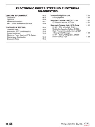 ELECTRONIC POWER STEERING ELECTRICAL
DIAGNOSTICS
GENERAL INFORMATION 11-56
Description 11-56
Operation 11-56
Electrical Schematics 11-57
EPS Control Module Pin-Out Table 11-58
DIAGNOSIS & TESTING 11-59
Diagnostic Help 11-59
Intermittent DTC Troubleshooting 11-59
Ground Inspection 11-59
Electronic Power Steering (EPS) System
Maintenance Specification 11-59
Diagnostic Tools 11-6011-60
Symptom Diagnostic List 11-60
EPS Symptoms 11-60
Diagnostic Trouble Code (DTC) List 11-61
EPS Control Module DTC List 11-61
Diagnostic Trouble Code (DTC) Tests 11-62
C1323 - ECU Is Faulted, C1324 -
Module Configuration Failure, C1325 -
Flash Programming Malfunction, U1027
- Missing ECU Message 11-62
C1901 - Battery Voltage Low, C1902 -
Battery Voltage High 11-64
11–55 Chery Automobile Co., Ltd.
 