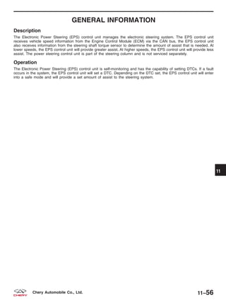 GENERAL INFORMATION
Description
The Electronic Power Steering (EPS) control unit manages the electronic steering system. The EPS control unit
receives vehicle speed information from the Engine Control Module (ECM) via the CAN bus, the EPS control unit
also receives information from the steering shaft torque sensor to determine the amount of assist that is needed. At
lower speeds, the EPS control unit will provide greater assist. At higher speeds, the EPS control unit will provide less
assist. The power steering control unit is part of the steering column and is not serviced separately.
Operation
The Electronic Power Steering (EPS) control unit is self-monitoring and has the capability of setting DTCs. If a fault
occurs in the system, the EPS control unit will set a DTC. Depending on the DTC set, the EPS control unit will enter
into a safe mode and will provide a set amount of assist to the steering system.
11
11–56Chery Automobile Co., Ltd.
 