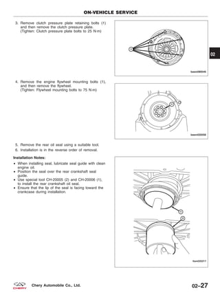 3. Remove clutch pressure plate retaining bolts (1)
and then remove the clutch pressure plate.
(Tighten: Clutch pressure plate bolts to 25 N·m)
4. Remove the engine flywheel mounting bolts (1),
and then remove the flywheel.
(Tighten: Flywheel mounting bolts to 75 N·m)
5. Remove the rear oil seal using a suitable tool.
6. Installation is in the reverse order of removal.
Installation Notes:
• When installing seal, lubricate seal guide with clean
engine oil.
• Position the seal over the rear crankshaft seal
guide.
• Use special tool CH-20005 (2) and CH-20006 (1),
to install the rear crankshaft oil seal.
• Ensure that the lip of the seal is facing toward the
crankcase during installation.
ON-VEHICLE SERVICE
BESM080046
BESM020058
LTSM020217
02
02–27Chery Automobile Co., Ltd.
 
