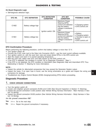 On Board Diagnostic Logic
• Self-diagnosis detection logic.
DTC N0. DTC DEFINITION
DTC DETECTION
CONDITION
DTC SET
CONDITION
POSSIBLE CAUSE
C1902 Battery voltage high
Ignition switch: ON
Electronic Power
Steering (EPS)
control unit detected
that the battery
voltage is excessive
high.
• Charging system
• EPS control unit
C1901 Battery voltage low
Electronic Power
Steering (EPS)
control unit detected
that the battery
voltage is excessive
low.
• Battery
• Charging system
• Harness is open or
shorted
• EPS control unit
DTC Confirmation Procedure:
Before performing the following procedure, confirm that battery voltage is more than 12 V.
• Turn ignition switch off.
• Connect the X-431 scan tool to the Data Link Connector (DLC) - use the most current software available.
• Turn ignition switch on, with the scan tool, view and erase stored DTCs in the EPS control unit.
• Start the engine and warm it to normal operating temperature.
• With the scan tool, select view DTC and data stream on the EPS control unit.
• If the DTC is detected, the condition is current. Go to Diagnostic Procedure - Step 1.
• If the DTC is not detected, the DTC condition is intermittent (See Diagnostic Help and Intermittent DTC Trou-
bleshooting in Section 11 Steering for more information).
NOTE :
• Inspect the vehicle for aftermarket accessories that may exceed the Generator System output.
• Inspect the fuses. If an open fuse is found, use the wiring schematics as a guide and inspect the wiring and
connectors for damage.
• Troubleshoot any Engine Control Module (ECM) charging/cranking DTCs before proceeding.
Diagnostic Procedure
1. CHECK GROUND CONNECTIONS
• Turn the ignition switch off.
• Loosen and retighten ground connectors B-203 and C-202 (See Ground Inspection in Section 11 Steering).
• Inspect the ground connection C-202 position (See Vehicle Wiring Harness Information - Main Harness in Sec-
tion 16 Wiring).
• Inspect the ground connection B-203 position (See Vehicle Wiring Harness Information - Body Harness in Sec-
tion 16 Wiring).
Are the ground connections OK?
Yes >> • Go to the next step.
No >> • Repair the ground connections if necessary.
DIAGNOSIS & TESTING
11
11–66Chery Automobile Co., Ltd.
 
