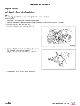 Engine Mounts
Left Mount - Removal & Installation
NOTE :
The following special tools are required to perform the repair procedure:
• Engine Hoist
1. Disconnect the positive and negative battery cables.
2. Remove the battery (See Battery Removal & Installation in Section 05 Starting & Charging).
3. Remove the front fuse and relay box.
4. Remove the battery tray retaining bolts (1).
5. Remove the left transaxle mount bolts (2) and the
left transaxle mount bracket bolts (1).
(Tighten: Left transaxle mount bolt to 120 N·m)
6. Installation is in the reverse order of removal.
ON-VEHICLE SERVICE
VISM080003
VISM020005
02–28 Chery Automobile Co., Ltd.
 