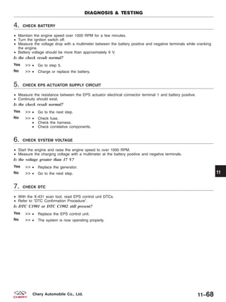 4. CHECK BATTERY
• Maintain the engine speed over 1000 RPM for a few minutes.
• Turn the ignition switch off.
• Measure the voltage drop with a multimeter between the battery positive and negative terminals while cranking
the engine.
• Battery voltage should be more than approximately 9 V.
Is the check result normal?
Yes >> • Go to step 5.
No >> • Charge or replace the battery.
5. CHECK EPS ACTUATOR SUPPLY CIRCUIT
• Measure the resistance between the EPS actuator electrical connector terminal 1 and battery positive.
• Continuity should exist.
Is the check result normal?
Yes >> • Go to the next step.
No >> • Check fuse.
• Check the harness.
• Check correlative components.
6. CHECK SYSTEM VOLTAGE
• Start the engine and raise the engine speed to over 1000 RPM.
• Measure the charging voltage with a multimeter at the battery positive and negative terminals.
Is the voltage greater than 17 V?
Yes >> • Replace the generator.
No >> • Go to the next step.
7. CHECK DTC
• With the X-431 scan tool, read EPS control unit DTCs.
• Refer to ЉDTC Confirmation ProcedureЉ.
Is DTC C1901 or DTC C1902 still present?
Yes >> • Replace the EPS control unit.
No >> • The system is now operating properly.
DIAGNOSIS & TESTING
11
11–68Chery Automobile Co., Ltd.
 