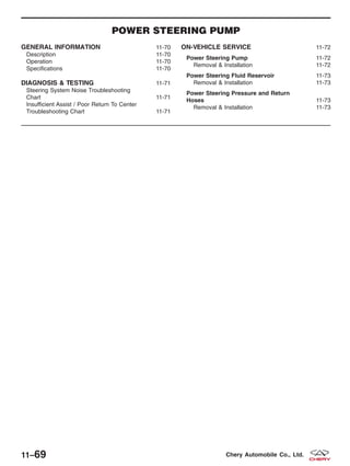 POWER STEERING PUMP
GENERAL INFORMATION 11-70
Description 11-70
Operation 11-70
Specifications 11-70
DIAGNOSIS & TESTING 11-71
Steering System Noise Troubleshooting
Chart 11-71
Insufficient Assist / Poor Return To Center
Troubleshooting Chart 11-71
ON-VEHICLE SERVICE 11-72
Power Steering Pump 11-72
Removal & Installation 11-72
Power Steering Fluid Reservoir 11-73
Removal & Installation 11-73
Power Steering Pressure and Return
Hoses 11-73
Removal & Installation 11-73
11–69 Chery Automobile Co., Ltd.
 