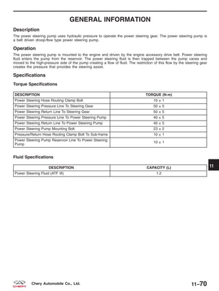 GENERAL INFORMATION
Description
The power steering pump uses hydraulic pressure to operate the power steering gear. The power steering pump is
a belt driven droop-flow type power steering pump.
Operation
The power steering pump is mounted to the engine and driven by the engine accessory drive belt. Power steering
fluid enters the pump from the reservoir. The power steering fluid is then trapped between the pump vanes and
moved to the high-pressure side of the pump creating a flow of fluid. The restriction of this flow by the steering gear
creates the pressure that provides the steering assist.
Specifications
Torque Specifications
DESCRIPTION TORQUE (N·m)
Power Steering Hose Routing Clamp Bolt 10 ± 1
Power Steering Pressure Line To Steering Gear 50 ± 5
Power Steering Return Line To Steering Gear 50 ± 5
Power Steering Pressure Line To Power Steering Pump 40 ± 5
Power Steering Return Line To Power Steering Pump 40 ± 5
Power Steering Pump Mounting Bolt 23 ± 2
Pressure/Return Hose Routing Clamp Bolt To Sub-frame 10 ± 1
Power Steering Pump Reservoir Line To Power Steering
Pump
10 ± 1
Fluid Specifications
DESCRIPTION CAPACITY (L)
Power Steering Fluid (ATF III) 1.2
11
11–70Chery Automobile Co., Ltd.
 