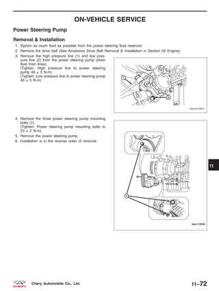 ON-VEHICLE SERVICE
Power Steering Pump
Removal & Installation
1. Siphon as much fluid as possible from the power steering fluid reservoir.
2. Remove the drive belt (See Accessory Drive Belt Removal & Installation in Section 02 Engine).
3. Remove the high pressure line (1) and low pres-
sure line (2) from the power steering pump (drain
fluid from lines).
(Tighten: High pressure line to power steering
pump 40 ± 5 N·m)
(Tighten: Low pressure line to power steering pump
40 ± 5 N·m)
4. Remove the three power steering pump mounting
bolts (1).
(Tighten: Power steering pump mounting bolts to
23 ± 2 N·m)
5. Remove the power steering pump.
6. Installation is in the reverse order of removal.
BESM110011
LTSM110045
11
11–72Chery Automobile Co., Ltd.
 