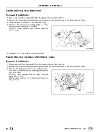 Power Steering Fluid Reservoir
Removal & Installation
1. Siphon as much fluid as possible from the power steering fluid reservoir.
2. Remove the hose clamps securing the return hose and the supply hose to the fluid reservoir fitting.
3. Slide the hose off the end of the reservoir fitting.
4. Remove the reservoir mounting bolts (1) then
remove power steering fluid reservoir.
(Tighten: Power steering fluid reservoir bolts to
10 ± 1 N·m)
5. Installation is in the reverse order of removal.
Power Steering Pressure and Return Hoses
Removal & Installation
1. Siphon as much fluid as possible from the power steering fluid reservoir.
2. Remove the hose clamps securing the return hose and the supply hose to the fluid reservoir fitting.
3. Remove the high pressure line (1) and low pres-
sure line (2) from the power steering pump (drain
fluid from lines).
(Tighten: High pressure line to power steering
pump 40 ± 5 N·m)
(Tighten: Low pressure line to power steering pump
40 ± 5 N·m)
ON-VEHICLE SERVICE
VISM110007
BESM110011
11–73 Chery Automobile Co., Ltd.
 