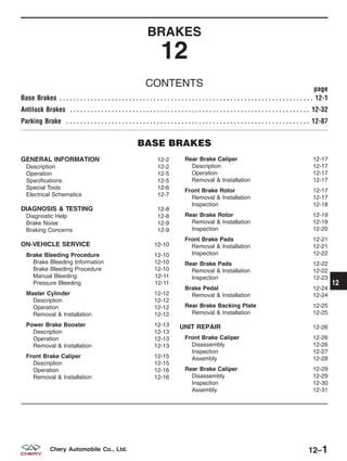 BRAKES
12
CONTENTS page
Base Brakes . . . . . . . . . . . . . . . . . . . . . . . . . . . . . . . . . . . . . . . . . . . . . . . . . . . . . . . . . . . . . . . . . . . . . . . . . 12-1
Antilock Brakes . . . . . . . . . . . . . . . . . . . . . . . . . . . . . . . . . . . . . . . . . . . . . . . . . . . . . . . . . . . . . . . . . . . . . 12-32
Parking Brake . . . . . . . . . . . . . . . . . . . . . . . . . . . . . . . . . . . . . . . . . . . . . . . . . . . . . . . . . . . . . . . . . . . . . . 12-87
BASE BRAKES
GENERAL INFORMATION 12-2
Description 12-2
Operation 12-5
Specifications 12-5
Special Tools 12-6
Electrical Schematics 12-7
DIAGNOSIS & TESTING 12-8
Diagnostic Help 12-8
Brake Noise 12-9
Braking Concerns 12-9
ON-VEHICLE SERVICE 12-10
Brake Bleeding Procedure 12-10
Brake Bleeding Information 12-10
Brake Bleeding Procedure 12-10
Manual Bleeding 12-11
Pressure Bleeding 12-11
Master Cylinder 12-12
Description 12-12
Operation 12-12
Removal & Installation 12-12
Power Brake Booster 12-13
Description 12-13
Operation 12-13
Removal & Installation 12-13
Front Brake Caliper 12-15
Description 12-15
Operation 12-16
Removal & Installation 12-16
Rear Brake Caliper 12-17
Description 12-17
Operation 12-17
Removal & Installation 12-17
Front Brake Rotor 12-17
Removal & Installation 12-17
Inspection 12-18
Rear Brake Rotor 12-19
Removal & Installation 12-19
Inspection 12-20
Front Brake Pads 12-21
Removal & Installation 12-21
Inspection 12-22
Rear Brake Pads 12-22
Removal & Installation 12-22
Inspection 12-23
Brake Pedal 12-24
Removal & Installation 12-24
Rear Brake Backing Plate 12-25
Removal & Installation 12-25
UNIT REPAIR 12-26
Front Brake Caliper 12-26
Disassembly 12-26
Inspection 12-27
Assembly 12-28
Rear Brake Caliper 12-29
Disassembly 12-29
Inspection 12-30
Assembly 12-31
12
12–1Chery Automobile Co., Ltd.
 