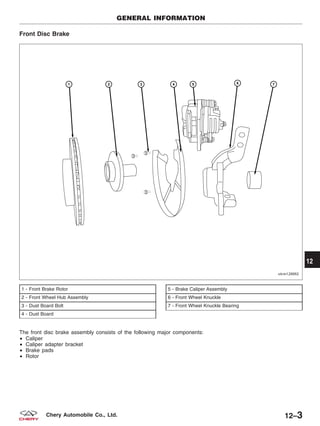 Front Disc Brake
The front disc brake assembly consists of the following major components:
• Caliper
• Caliper adapter bracket
• Brake pads
• Rotor
1 - Front Brake Rotor
2 - Front Wheel Hub Assembly
3 - Dust Board Bolt
4 - Dust Board
5 - Brake Caliper Assembly
6 - Front Wheel Knuckle
7 - Front Wheel Knuckle Bearing
GENERAL INFORMATION
VISM120002
12
12–3Chery Automobile Co., Ltd.
 