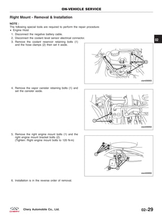 Right Mount - Removal & Installation
NOTE :
The following special tools are required to perform the repair procedure:
• Engine Hoist
1. Disconnect the negative battery cable.
2. Disconnect the coolant level sensor electrical connector.
3. Remove the coolant reservoir retaining bolts (1)
and the hose clamps (2) then set it aside.
4. Remove the vapor canister retaining bolts (1) and
set the canister aside.
5. Remove the right engine mount bolts (1) and the
right engine mount bracket bolts (2).
(Tighten: Right engine mount bolts to 120 N·m)
6. Installation is in the reverse order of removal.
ON-VEHICLE SERVICE
VISM030003
VISM030002
VISM020002
02
02–29Chery Automobile Co., Ltd.
 