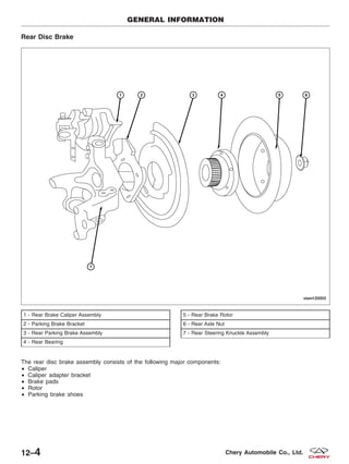 Rear Disc Brake
The rear disc brake assembly consists of the following major components:
• Caliper
• Caliper adapter bracket
• Brake pads
• Rotor
• Parking brake shoes
1 - Rear Brake Caliper Assembly
2 - Parking Brake Bracket
3 - Rear Parking Brake Assembly
4 - Rear Bearing
5 - Rear Brake Rotor
6 - Rear Axle Nut
7 - Rear Steering Knuckle Assembly
GENERAL INFORMATION
VISM120003
12–4 Chery Automobile Co., Ltd.
 