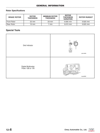 Rotor Specifications
BRAKE ROTOR
ROTOR
THICKNESS
MINIMUM ROTOR
THICKNESS
ROTOR
THICKNESS
VARIATION
ROTOR RUNOUT
Front Rotor 25 mm 23 mm 0.005 mm 0.025 mm
Rear Rotor 10 mm 7 mm 0.015 mm 0.025 mm
Special Tools
Dial Indicator
Digital Multimeter
Fluke 15B & 17B
GENERAL INFORMATION
12–6 Chery Automobile Co., Ltd.
 