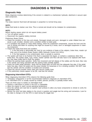 DIAGNOSIS & TESTING
Diagnostic Help
Brake diagnosis involves determining if the concern is related to a mechanical, hydraulic, electrical or vacuum oper-
ated component.
NOTE :
The brake reservoir fluid level will decrease in proportion to normal lining wear.
NOTE :
Brake fluid tends to darken over time. This is normal and should not be mistaken for contamination.
NOTE :
Before starting repairs which do not require battery power:
• Turn off ignition switch.
• Disconnect the negative battery terminal.
Preliminary Brake Check:
• Check the condition of the tires and wheels. Damaged wheels and worn, damaged or under inflated tires can
cause a pull, shudder, vibration and a condition similar to brake grab.
• If a complaint was based on noise while braking, check the suspension components. Jounce the front and the
rear of vehicle and listen for anything that might be caused by a loose, worn or damaged suspension or steer-
ing component.
• Inspect the brake fluid level and condition.
1. If the fluid level is abnormally low, look for any evidence of leaks at the calipers, brake lines, master cyl-
inder and at the Antilock Brake System (ABS) Hydraulic Control Unit (HCU).
2. If the fluid appears to be contaminated, drain a sample to examine.
• The system will have to be flushed if the fluid is separated into layers, or contains a substance other than
brake fluid. The system seals, cups, hoses, master cylinder and HCU will also have to be replaced after flush-
ing. Use clean brake fluid to flush the system.
• Check the parking brake operation. Verify free movement and full release of the cables and the lever. Also note
if the vehicle was being operated with the parking brake partially applied.
• Check the brake pedal operation. Verify that the pedal does not bind and has adequate free play. If the pedal
lacks free play, check the pedal and the power booster for looseness or for a binding condition. DO NOT road
test the vehicle until the condition is located and corrected.
• Check the vacuum booster check valve and vacuum supply hose.
• If the preliminary checks appear to be OK, road test the vehicle.
Diagnosing Intermittent DTCs
When diagnosing intermittent DTCs observe the following guide lines:
• ЉChangingЉ components is not the recommended method to diagnosis an intermittent DTC.
• An intermittent DTC is usually caused by chafed, pierced, pinched, or partially broken wires.
There are three ways to isolate an intermittent fault:
• Perform a self-check to confirm if the DTC is repeatable.
• Allow the engine to reach normal operating temperature.
• Drive the vehicle and road test on specific road surfaces to allow any loose components to vibrate to verify the
intermittent faults.
• Monitor the scan tool data relative to the circuit in question and wiggle test the wiring and connectors. Look for
the data to change or for the DTC to reset during the wiggle test.
12–8 Chery Automobile Co., Ltd.
 