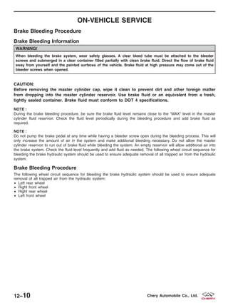 ON-VEHICLE SERVICE
Brake Bleeding Procedure
Brake Bleeding Information
WARNING!
When bleeding the brake system, wear safety glasses. A clear bleed tube must be attached to the bleeder
screws and submerged in a clear container filled partially with clean brake fluid. Direct the flow of brake fluid
away from yourself and the painted surfaces of the vehicle. Brake fluid at high pressure may come out of the
bleeder screws when opened.
CAUTION:
Before removing the master cylinder cap, wipe it clean to prevent dirt and other foreign matter
from dropping into the master cylinder reservoir. Use brake fluid or an equivalent from a fresh,
tightly sealed container. Brake fluid must conform to DOT 4 specifications.
NOTE :
During the brake bleeding procedure, be sure the brake fluid level remains close to the ЉMAXЉ level in the master
cylinder fluid reservoir. Check the fluid level periodically during the bleeding procedure and add brake fluid as
required.
NOTE :
Do not pump the brake pedal at any time while having a bleeder screw open during the bleeding process. This will
only increase the amount of air in the system and make additional bleeding necessary. Do not allow the master
cylinder reservoir to run out of brake fluid while bleeding the system. An empty reservoir will allow additional air into
the brake system. Check the fluid level frequently and add fluid as needed. The following wheel circuit sequence for
bleeding the brake hydraulic system should be used to ensure adequate removal of all trapped air from the hydraulic
system.
Brake Bleeding Procedure
The following wheel circuit sequence for bleeding the brake hydraulic system should be used to ensure adequate
removal of all trapped air from the hydraulic system:
• Left rear wheel
• Right front wheel
• Right rear wheel
• Left front wheel
12–10 Chery Automobile Co., Ltd.
 