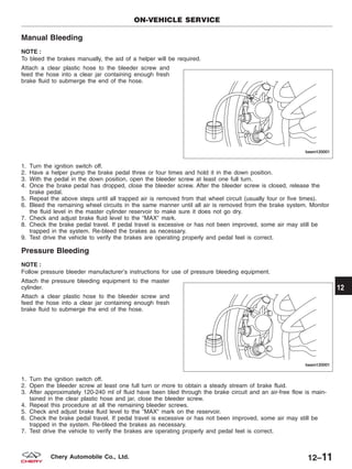 Manual Bleeding
NOTE :
To bleed the brakes manually, the aid of a helper will be required.
Attach a clear plastic hose to the bleeder screw and
feed the hose into a clear jar containing enough fresh
brake fluid to submerge the end of the hose.
1. Turn the ignition switch off.
2. Have a helper pump the brake pedal three or four times and hold it in the down position.
3. With the pedal in the down position, open the bleeder screw at least one full turn.
4. Once the brake pedal has dropped, close the bleeder screw. After the bleeder screw is closed, release the
brake pedal.
5. Repeat the above steps until all trapped air is removed from that wheel circuit (usually four or five times).
6. Bleed the remaining wheel circuits in the same manner until all air is removed from the brake system. Monitor
the fluid level in the master cylinder reservoir to make sure it does not go dry.
7. Check and adjust brake fluid level to the ЉMAXЉ mark.
8. Check the brake pedal travel. If pedal travel is excessive or has not been improved, some air may still be
trapped in the system. Re-bleed the brakes as necessary.
9. Test drive the vehicle to verify the brakes are operating properly and pedal feel is correct.
Pressure Bleeding
NOTE :
Follow pressure bleeder manufacturer’s instructions for use of pressure bleeding equipment.
Attach the pressure bleeding equipment to the master
cylinder.
Attach a clear plastic hose to the bleeder screw and
feed the hose into a clear jar containing enough fresh
brake fluid to submerge the end of the hose.
1. Turn the ignition switch off.
2. Open the bleeder screw at least one full turn or more to obtain a steady stream of brake fluid.
3. After approximately 120-240 ml of fluid have been bled through the brake circuit and an air-free flow is main-
tained in the clear plastic hose and jar, close the bleeder screw.
4. Repeat this procedure at all the remaining bleeder screws.
5. Check and adjust brake fluid level to the ЉMAXЉ mark on the reservoir.
6. Check the brake pedal travel. If pedal travel is excessive or has not been improved, some air may still be
trapped in the system. Re-bleed the brakes as necessary.
7. Test drive the vehicle to verify the brakes are operating properly and pedal feel is correct.
ON-VEHICLE SERVICE
BESM120001
BESM120001
12
12–11Chery Automobile Co., Ltd.
 