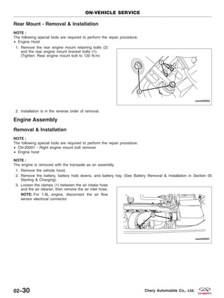 Rear Mount - Removal & Installation
NOTE :
The following special tools are required to perform the repair procedure:
• Engine Hoist
1. Remove the rear engine mount retaining bolts (2)
and the rear engine mount bracket bolts (1).
(Tighten: Rear engine mount bolt to 120 N·m)
2. Installation is in the reverse order of removal.
Engine Assembly
Removal & Installation
NOTE :
The following special tools are required to perform the repair procedure:
• CH-20001 - Right engine mount bolt remover
• Engine hoist
NOTE :
The engine is removed with the transaxle as an assembly.
1. Remove the vehicle hood.
2. Remove the battery, battery hold downs, and battery tray (See Battery Removal & Installation in Section 05
Starting & Charging).
3. Loosen the clamps (1) between the air intake hose
and the air cleaner, then remove the air inlet hose.
NOTE: For 1.8L engine, disconnect the air flow
sensor electrical connector.
ON-VEHICLE SERVICE
VISM020003
VISM020001
02–30 Chery Automobile Co., Ltd.
 