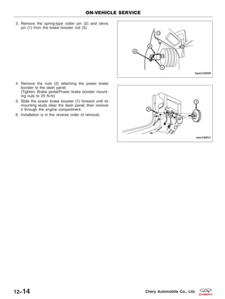 3. Remove the spring-type cotter pin (2) and clevis
pin (1) from the brake booster rod (3).
4. Remove the nuts (2) attaching the power brake
booster to the dash panel.
(Tighten: Brake pedal/Power brake booster mount-
ing nuts to 25 N·m)
5. Slide the power brake booster (1) forward until its
mounting studs clear the dash panel, then remove
it through the engine compartment.
6. Installation is in the reverse order of removal.
ON-VEHICLE SERVICE
BESM120009
VISM120014
12–14 Chery Automobile Co., Ltd.
 