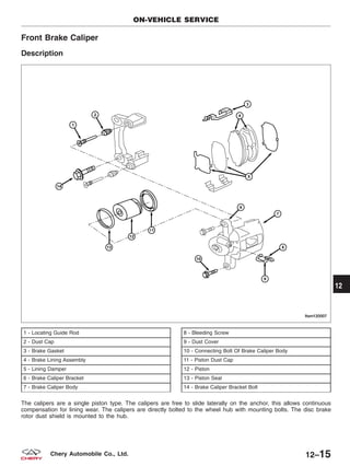 Front Brake Caliper
Description
1 - Locating Guide Rod
2 - Dust Cap
3 - Brake Gasket
4 - Brake Lining Assembly
5 - Lining Damper
6 - Brake Caliper Bracket
7 - Brake Caliper Body
8 - Bleeding Screw
9 - Dust Cover
10 - Connecting Bolt Of Brake Caliper Body
11 - Piston Dust Cap
12 - Piston
13 - Piston Seal
14 - Brake Caliper Bracket Bolt
The calipers are a single piston type. The calipers are free to slide laterally on the anchor, this allows continuous
compensation for lining wear. The calipers are directly bolted to the wheel hub with mounting bolts. The disc brake
rotor dust shield is mounted to the hub.
ON-VEHICLE SERVICE
LTSM120007
12
12–15Chery Automobile Co., Ltd.
 