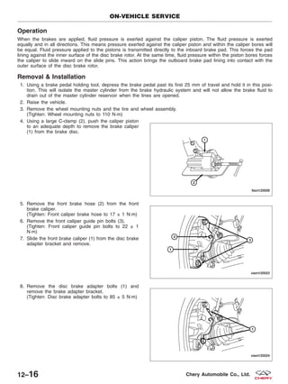 Operation
When the brakes are applied, fluid pressure is exerted against the caliper piston. The fluid pressure is exerted
equally and in all directions. This means pressure exerted against the caliper piston and within the caliper bores will
be equal. Fluid pressure applied to the pistons is transmitted directly to the inboard brake pad. This forces the pad
lining against the inner surface of the disc brake rotor. At the same time, fluid pressure within the piston bores forces
the caliper to slide inward on the slide pins. This action brings the outboard brake pad lining into contact with the
outer surface of the disc brake rotor.
Removal & Installation
1. Using a brake pedal holding tool, depress the brake pedal past its first 25 mm of travel and hold it in this posi-
tion. This will isolate the master cylinder from the brake hydraulic system and will not allow the brake fluid to
drain out of the master cylinder reservoir when the lines are opened.
2. Raise the vehicle.
3. Remove the wheel mounting nuts and the tire and wheel assembly.
(Tighten: Wheel mounting nuts to 110 N·m)
4. Using a large C-clamp (2), push the caliper piston
to an adequate depth to remove the brake caliper
(1) from the brake disc.
5. Remove the front brake hose (2) from the front
brake caliper.
(Tighten: Front caliper brake hose to 17 ± 1 N·m)
6. Remove the front caliper guide pin bolts (3).
(Tighten: Front caliper guide pin bolts to 22 ± 1
N·m)
7. Slide the front brake caliper (1) from the disc brake
adapter bracket and remove.
8. Remove the disc brake adapter bolts (1) and
remove the brake adapter bracket.
(Tighten: Disc brake adapter bolts to 85 ± 5 N·m)
ON-VEHICLE SERVICE
LTSM120009
VISM120023
VISM120024
12–16 Chery Automobile Co., Ltd.
 