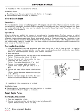9. Installation is in the reverse order of removal.
Installation Notes:
• Completely retract the caliper piston back into the bore of the caliper.
• After installation bleed the caliper as necessary.
Rear Brake Caliper
Description
The rear disc brakes consist of fixed single piston style calipers and solid rotors. The rear caliper is mounted to the
rear wheel hub. The calipers are directly bolted to the wheel hub with mounting bolts. The disc brake rotor dust shield
is mounted to the hub. The disc brake rotor has a built in drum used for the parking brakes. The parking brake shoes
are mounted to the wheel hub.
Operation
When the brakes are applied, fluid pressure is exerted against the caliper piston. The fluid pressure is exerted
equally and in all directions. This means pressure exerted against the caliper piston and within the caliper bores will
be equal. Fluid pressure applied to the pistons is transmitted directly to the inboard brake pad. This forces the pad
lining against the inner surface of the disc brake rotor. At the same time, fluid pressure within the piston bores forces
the caliper to slide inward on the slide pins. This action brings the outboard brake pad lining into contact with the
outer surface of the disc brake rotor.
Removal & Installation
1. Using a brake pedal holding tool, depress the brake pedal past its first 25 mm of travel and hold it in this posi-
tion. This will isolate the master cylinder from the brake hydraulic system and will not allow the brake fluid to
drain out of the master cylinder reservoir when the lines are opened.
2. Raise the vehicle.
3. Remove the wheel mounting nuts and the tire and wheel assembly.
(Tighten: Wheel mounting nuts to 110 N·m)
4. Remove the banjo bolt (1) connecting the brake
hose to the rear brake caliper (2).
(Tighten: Rear caliper banjo bolt to 17 ± 1 N·m)
5. Remove the rear caliper guide pin bolt (3).
(Tighten: Rear caliper guide pin bolts to 22 ± 1
N·m)
6. Remove rear brake caliper adapter mounting bolts
(4).
(Tighten: Rear brake caliper adapter mounting bolts
to 85 ± 5 N·m)
7. Slide the rear brake caliper (2) from the disc brake
adapter bracket and brake pads and remove.
8. Installation is in the reverse order of removal.
Installation Notes:
• Completely retract the caliper piston back into the bore of the caliper.
• After installation bleed the caliper as necessary.
Front Brake Rotor
Removal & Installation
1. Raise and support the vehicle.
2. Remove the wheel mounting nuts and the tire and wheel assembly.
(Tighten: Wheel mounting nuts to 110 N·m)
ON-VEHICLE SERVICE
VISM120015
12
12–17Chery Automobile Co., Ltd.
 