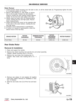 Rotor Runout
1. Install standard wheel mounting nuts, flat side to rotor, on all the wheel bolts (2). Progressively tighten the bolts
in a crisscross pattern to 110 N·m.
2. Mount a dial indicator (1), with wheel, or equiva-
lent, to the knuckle. Position the dial indicator
wheel to contact the rotor braking surface approxi-
mately 10 mm from the outer edge of the rotor.
3. Slowly rotate the brake rotor (3) checking lateral
runout, marking the low and high spots. Record
these measurements.
4. Check and record the runout on the opposite side
of the rotor in the same fashion, marking the low
and high spots.
5. Compare runout measurement to specification.
6. If runout is in excess of specifications, check the
lateral runout of the hub face.
BRAKE ROTOR
ROTOR
THICKNESS
MINIMUM ROTOR
THICKNESS
ROTOR
THICKNESS
VARIATION
ROTOR RUNOUT
Front Rotor 25 mm 23 mm 0.005 mm 0.025 mm
Rear Brake Rotor
Removal & Installation
1. Raise and support the vehicle.
2. Remove the wheel mounting nuts and the tire and wheel assembly.
(Tighten: Wheel mounting nuts to 110 N·m)
3. Remove the rear brake rotor locating bolt (1).
(Tighten: Rear brake rotor locating bolt to 8 ± 1
N·m)
4. Remove rear caliper (1) and adapter (2) together
(See Rear Caliper Removal & Installation in Sec-
tion 12 Brakes).
5. Slide the rear brake rotor (3) off the hub and bear-
ing.
ON-VEHICLE SERVICE
VISM120016
VISM120029
VISM120017
12
12–19Chery Automobile Co., Ltd.
 