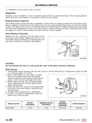 6. Installation is in the reverse order of removal.
Inspection
Excessive runout or wobble in a rotor can increase pedal travel due to piston knock-back. This increases guide pin
sleeve wear due to the tendency of the caliper to follow the rotor wobble.
Braking Surface Inspection
Light braking surface scoring and wear is acceptable. If heavy scoring or warping is evident, the rotor must be resur-
faced or replaced. Excessive wear and scoring of the rotor can cause improper lining contact on the rotor’s braking
surface. If the ridges on the rotor are not removed before new brake linings are installed, improper wear of the shoes
will result. Some discoloration or wear of the rotor surface is normal and does not require resurfacing when linings
are replaced. If cracks or burned spots are evident, the rotor must be replaced.
Rotor Minimum Thickness
Measure the rotor thickness (1) at the center of the
brake pad contact surface. Replace the rotor (2) if it is
worn below minimum thickness or if machining the rotor
will cause its thickness to fall below specifications.
CAUTION:
Do not machine the rotor if it will cause the rotor to fall below minimum thickness.
Rotor Runout
1. Install standard wheel mounting nuts, flat side to rotor, on all the wheel bolts (2). Progressively tighten the bolts
in a crisscross pattern to 110 N·m.
2. Mount a dial indicator (1), with wheel, or equiva-
lent, to the knuckle. Position the dial indicator
wheel to contact the rotor braking surface approxi-
mately 10 mm from the outer edge of the rotor.
3. Slowly rotate the brake rotor (3) checking lateral
runout, marking the low and high spots. Record
these measurements.
4. Check and record the runout on the opposite side
of the rotor in the same fashion, marking the low
and high spots.
5. Compare runout measurement to specification.
6. If runout is in excess of specifications, check the
lateral runout of the hub face.
BRAKE ROTOR
ROTOR
THICKNESS
MINIMUM ROTOR
THICKNESS
ROTOR
THICKNESS
VARIATION
ROTOR RUNOUT
Rear Rotor 10 mm 7 mm 0.015 mm 0.03 mm
ON-VEHICLE SERVICE
BESM120004
VISM120016
12–20 Chery Automobile Co., Ltd.
 