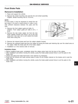 Front Brake Pads
Removal & Installation
1. Raise and support the vehicle.
2. Remove the wheel mounting nuts and the tire and wheel assembly.
(Tighten: Wheel mounting nuts to 110 N·m)
NOTE :
In some cases, it may be necessary to retract the cal-
iper piston in its bore a small amount in order to pro-
vide sufficient clearance between the pads and the
rotor.
3. Remove the front caliper guide pin bolts (1).
(Tighten: Front caliper guide pin bolts to 22 ± 1
N·m)
4. Remove the disc brake caliper (2) from the disc
brake adapter bracket and hang it out of the way
using wire. Use care not to over extend the brake
hose when doing this.
5. Remove the inboard brake pad from the caliper adapter bracket.
6. Remove the outboard brake pad from the caliper by prying the brake pad retaining clip over the raised area on
the caliper. Slide the brake pad off of the brake caliper.
7. Installation is in the reverse order of removal.
Installation Notes:
• Before installing brake pads, completely retract the caliper piston back into the bore of the caliper.
• After installation and before moving the vehicle, pump the brake pedal several times to set the pads to the
brake rotor.
• Check and adjust the brake fluid level in the reservoir as necessary.
• Road test the vehicle and make several stops to wear off any foreign material on the brakes and to seat the
brake pads.
• After installation and before moving the vehicle, pump the brake pedal several times to set the pads to the
brake rotor.
ON-VEHICLE SERVICE
VISM120032
12
12–21Chery Automobile Co., Ltd.
 