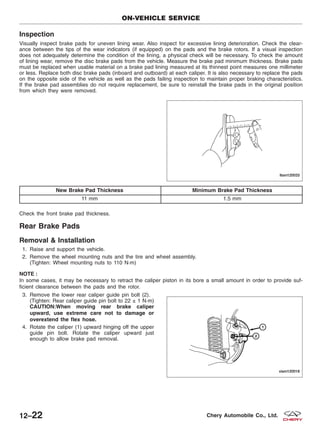 Inspection
Visually inspect brake pads for uneven lining wear. Also inspect for excessive lining deterioration. Check the clear-
ance between the tips of the wear indicators (if equipped) on the pads and the brake rotors. If a visual inspection
does not adequately determine the condition of the lining, a physical check will be necessary. To check the amount
of lining wear, remove the disc brake pads from the vehicle. Measure the brake pad minimum thickness. Brake pads
must be replaced when usable material on a brake pad lining measured at its thinnest point measures one millimeter
or less. Replace both disc brake pads (inboard and outboard) at each caliper. It is also necessary to replace the pads
on the opposite side of the vehicle as well as the pads failing inspection to maintain proper braking characteristics.
If the brake pad assemblies do not require replacement, be sure to reinstall the brake pads in the original position
from which they were removed.
New Brake Pad Thickness Minimum Brake Pad Thickness
11 mm 1.5 mm
Check the front brake pad thickness.
Rear Brake Pads
Removal & Installation
1. Raise and support the vehicle.
2. Remove the wheel mounting nuts and the tire and wheel assembly.
(Tighten: Wheel mounting nuts to 110 N·m)
NOTE :
In some cases, it may be necessary to retract the caliper piston in its bore a small amount in order to provide suf-
ficient clearance between the pads and the rotor.
3. Remove the lower rear caliper guide pin bolt (2).
(Tighten: Rear caliper guide pin bolt to 22 ± 1 N·m)
CAUTION:When moving rear brake caliper
upward, use extreme care not to damage or
overextend the flex hose.
4. Rotate the caliper (1) upward hinging off the upper
guide pin bolt. Rotate the caliper upward just
enough to allow brake pad removal.
ON-VEHICLE SERVICE
LTSM120033
VISM120018
12–22 Chery Automobile Co., Ltd.
 
