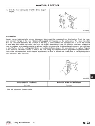 5. Slide the rear brake pads off of the brake caliper
adapter.
Inspection
Visually inspect brake pads for uneven lining wear. Also inspect for excessive lining deterioration. Check the clear-
ance between the tips of the wear indicators (if equipped) on the pads and the brake rotors. If a visual inspection
does not adequately determine the condition of the lining, a physical check will be necessary. To check the amount
of lining wear, remove the disc brake pads from the vehicle. Measure the brake pad minimum thickness. Brake pads
must be replaced when usable material on a brake pad lining measured at its thinnest point measures one millimeter
or less. Replace both disc brake pads (inboard and outboard) at each caliper. It is also necessary to replace the pads
on the opposite side of the vehicle as well as the pads failing inspection to maintain proper braking characteristics.
If the brake pad assemblies do not require replacement, be sure to reinstall the brake pads in the original position
from which they were removed.
New Brake Pad Thickness Minimum Brake Pad Thickness
10.2 mm 1.5 mm
Check the rear brake pad thickness.
ON-VEHICLE SERVICE
LTSM120018
LTSM120033
12
12–23Chery Automobile Co., Ltd.
 
