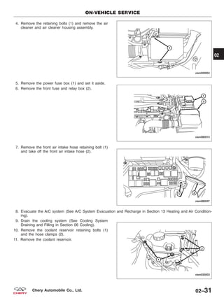 4. Remove the retaining bolts (1) and remove the air
cleaner and air cleaner housing assembly.
5. Remove the power fuse box (1) and set it aside.
6. Remove the front fuse and relay box (2).
7. Remove the front air intake hose retaining bolt (1)
and take off the front air intake hose (2).
8. Evacuate the A/C system (See A/C System Evacuation and Recharge in Section 13 Heating and Air Condition-
ing).
9. Drain the cooling system (See Cooling System
Draining and Filling in Section 06 Cooling).
10. Remove the coolant reservoir retaining bolts (1)
and the hose clamps (2).
11. Remove the coolant reservoir.
ON-VEHICLE SERVICE
VISM020004
VISM080015
VISM080037
VISM030003
02
02–31Chery Automobile Co., Ltd.
 