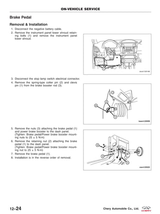 Brake Pedal
Removal & Installation
1. Disconnect the negative battery cable.
2. Remove the instrument panel lower shroud retain-
ing bolts (1) and remove the instrument panel
lower shroud.
3. Disconnect the stop lamp switch electrical connector.
4. Remove the spring-type cotter pin (2) and clevis
pin (1) from the brake booster rod (3).
5. Remove the nuts (3) attaching the brake pedal (1)
and power brake booster to the dash panel.
(Tighten: Brake pedal/Power brake booster mount-
ing nuts to 25 ± 5 N·m)
6. Remove the retaining nut (2) attaching the brake
pedal (1) to the dash panel.
(Tighten: Brake pedal/Power brake booster mount-
ing nut to 25 ± 5 N·m)
7. Remove the brake pedal (1).
8. Installation is in the reverse order of removal.
ON-VEHICLE SERVICE
VISM150144
BESM120009
VISM120025
12–24 Chery Automobile Co., Ltd.
 