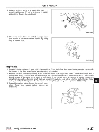 5. Using a soft tool such as a plastic trim stick (1),
work the piston seal (2) out of its groove in caliper
piston bore. Discard the used seal.
6. Clean the piston bore and drilled passage ways
with alcohol or a suitable solvent. Wipe it dry using
only a lint-free cloth.
Inspection
1. Inspect both the piston and bore for scoring or pitting. Bores that show light scratches or corrosion can usually
be cleared of the light scratches or corrosion using crocus cloth.
2. Remove deposits on the piston using a soft brass wire brush or a rough shop towel. Do not clean piston with a
polishing or emery cloth because this will damage the chrome-plated surface. Replace the piston if the chrome
plated surface is damaged. If the piston is jammed or if the cylinder bores are scored or rusted, replace the
complete brake caliper. Remove small, light rust spots in the cylinder bore with a polishing cloth. Remove heavy
rust spots in front of the groove for the piston seal using fine-grit emery paper (grit size 380 to 500).
3. Inspect the caliper guide sleeves for smooth oper-
ation. Repair and grease caliper sleeves as
necessary.
UNIT REPAIR
BESM120003
VISM120035
VISM120033
12
12–27Chery Automobile Co., Ltd.
 