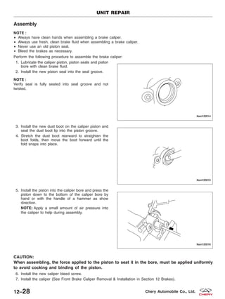 Assembly
NOTE :
• Always have clean hands when assembling a brake caliper.
• Always use fresh, clean brake fluid when assembling a brake caliper.
• Never use an old piston seal.
• Bleed the brakes as necessary.
Perform the following procedure to assemble the brake caliper:
1. Lubricate the caliper piston, piston seals and piston
bore with clean brake fluid.
2. Install the new piston seal into the seal groove.
NOTE :
Verify seal is fully seated into seal groove and not
twisted.
3. Install the new dust boot on the caliper piston and
seat the dust boot lip into the piston groove.
4. Stretch the dust boot rearward to straighten the
boot folds, then move the boot forward until the
fold snaps into place.
5. Install the piston into the caliper bore and press the
piston down to the bottom of the caliper bore by
hand or with the handle of a hammer as show
direction.
NOTE: Apply a small amount of air pressure into
the caliper to help during assembly.
CAUTION:
When assembling, the force applied to the piston to seat it in the bore, must be applied uniformly
to avoid cocking and binding of the piston.
6. Install the new caliper bleed screw.
7. Install the caliper (See Front Brake Caliper Removal & Installation in Section 12 Brakes).
UNIT REPAIR
LTSM120014
LTSM120015
LTSM120016
12–28 Chery Automobile Co., Ltd.
 
