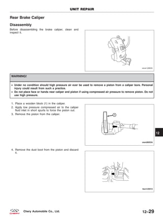 Rear Brake Caliper
Disassembly
Before disassembling the brake caliper, clean and
inspect it.
WARNING!
• Under no condition should high pressure air ever be used to remove a piston from a caliper bore. Personal
injury could result from such a practice.
• Do not place face or hands near caliper and piston if using compressed air pressure to remove piston. Do not
use high pressure.
1. Place a wooden block (1) in the caliper.
2. Apply low pressure compressed air to the caliper
fluid inlet in short spurts to force the piston out.
3. Remove the piston from the caliper.
4. Remove the dust boot from the piston and discard
it.
UNIT REPAIR
VISM120035
VISM080034
LTSM120010
12
12–29Chery Automobile Co., Ltd.
 