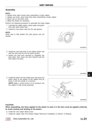 Assembly
NOTE :
• Always have clean hands when assembling a brake caliper.
• Always use fresh, clean brake fluid when assembling a brake caliper.
• Never use an old piston seal.
• Bleed the brakes as necessary.
Perform the following procedure to assemble the brake caliper:
1. Lubricate the caliper piston, piston seals and piston
bore with clean brake fluid.
2. Install the new piston seal into the seal groove.
NOTE :
Verify seal is fully seated into seal groove and not
twisted.
3. Install the new dust boot on the caliper piston and
seat the dust boot lip into the piston groove.
4. Stretch the dust boot rearward to straighten the
boot folds, then move the boot forward until the
fold snaps into place.
5. Install the piston into the caliper bore and press the
piston down to the bottom of the caliper bore by
hand or with the handle of a hammer.
NOTE: Apply a small amount of air pressure into
the caliper to help during assembly.
CAUTION:
When assembling, the force applied to the piston to seat it in the bore must be applied uniformly
to avoid cocking and binding of the piston.
6. Install the new caliper bleed screw.
7. Install the caliper (See Front Brake Caliper Removal & Installation in Section 12 Brakes).
UNIT REPAIR
LTSM120014
LTSM120015
LTSM120016
12
12–31Chery Automobile Co., Ltd.
 