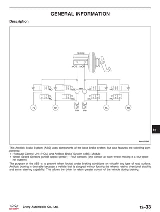 GENERAL INFORMATION
Description
This Antilock Brake System (ABS) uses components of the base brake system, but also features the following com-
ponents:
• Hydraulic Control Unit (HCU) and Antilock Brake System (ABS) Module
• Wheel Speed Sensors (wheel speed sensor) - Four sensors (one sensor at each wheel making it a four-chan-
nel system)
The purpose of the ABS is to prevent wheel lockup under braking conditions on virtually any type of road surface.
Antilock braking is desirable because a vehicle that is stopped without locking the wheels retains directional stability
and some steering capability. This allows the driver to retain greater control of the vehicle during braking.
LTSM120040
12
12–33Chery Automobile Co., Ltd.
 