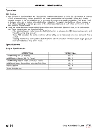 Operation
ABS Braking
• ABS operation is activated when the ABS hydraulic control module senses a wheel lock-up condition. If a wheel
lock-up is detected during a brake application, the brake system enters the ABS mode. During ABS braking,
hydraulic pressure in the four wheel circuits is modulated to prevent any wheel from locking. Each wheel circuit
is designed with a set of electric solenoids to allow modulation. The system can build and release pressure at
each wheel, depending on signals generated by the wheel speed sensors at each wheel and received at the
ABS hydraulic control module.
• There are a few performance characteristics of the ABS that may at first seem abnormal, but in fact are nor-
mal. These characteristics are described below.
− If the electrical system malfunctions, the Fail-Safe function is activated, the ABS becomes inoperative and
the ABS warning lamp turns on.
− During ABS operation, the brake pedal may vibrate lightly and a mechanical noise may be heard. This is
normal.
− Stopping distance may be longer than that of vehicles without ABS when vehicle drives on rough, gravel, or
snow-covered (fresh, deep snow) roads.
Specifications
Torque Specifications
DESCRIPTION TORQUE (N·m)
ABS Mounting Bolt (To Bracket) 10 ± 1
ABS Mounting Bracket Bolt (To Frame) 20 ± 2
ABS Mounting Bracket Screw And Nut (To Frame) 20 ± 2
ABS Wheel Speed Sensor Head Mounting Bolt - Rear 10 ± 1
Brake Tube Nut 15 ± 3
Wheel Mounting Nut 110
GENERAL INFORMATION
12–34 Chery Automobile Co., Ltd.
 