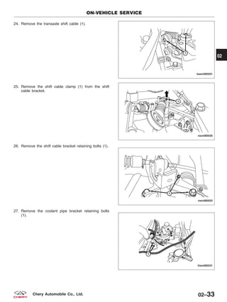 24. Remove the transaxle shift cable (1).
25. Remove the shift cable clamp (1) from the shift
cable bracket.
26. Remove the shift cable bracket retaining bolts (1).
27. Remove the coolant pipe bracket retaining bolts
(1).
ON-VEHICLE SERVICE
BESM080051
VISM080026
VISM080025
VISM080031
02
02–33Chery Automobile Co., Ltd.
 