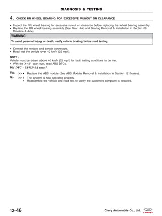 4. CHECK RR WHEEL BEARING FOR EXCESSIVE RUNOUT OR CLEARANCE
• Inspect the RR wheel bearing for excessive runout or clearance before replacing the wheel bearing assembly.
• Replace the RR wheel bearing assembly (See Rear Hub and Bearing Removal & Installation in Section 09
Driveline & Axle).
WARNING!
To avoid personal injury or death, verify vehicle braking before road testing.
• Connect the module and sensor connectors.
• Road test the vehicle over 40 km/h (25 mph).
NOTE :
Vehicle must be driven above 40 km/h (25 mph) for fault setting conditions to be met.
• With the X-431 scan tool, read ABS DTCs.
Did DTC - 0X403A0A reset?
Yes >> • Replace the ABS module (See ABS Module Removal & Installation in Section 12 Brakes).
No >> • The system is now operating properly.
• Reassemble the vehicle and road test to verify the customers complaint is repaired.
DIAGNOSIS & TESTING
12–46 Chery Automobile Co., Ltd.
 
