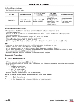 On Board Diagnostic Logic
• Self-diagnosis detection logic.
DTC NO. DTC DEFINITION
DTC DETECTION
CONDITION
DTC SET
CONDITION
POSSIBLE CAUSE
0X403A06
Rear right wheel
speed sensor open
Ignition switch: ON
Vehicle: Running
ABS module
detected that the
Rear Right Wheel
Speed Sensor input
signal to ABS
module is open.
• RR wheel speed
sensor
• Harness is open
• ABS module
DTC Confirmation Procedure:
Before performing the following procedure, confirm that battery voltage is more than 12 V.
• Turn ignition switch off.
• Connect the X-431 scan tool to the Data Link Connector (DLC) - use the most current software available.
• Turn ignition switch on.
• With the scan tool, record and erase stored DTCs in the ABS module.
• Start engine and warm it to normal operating temperature.
• Turn ignition switch off and wait for a few seconds.
• Start the engine. With the scan tool connected to the DLC, drive the vehicle over 40 km/h (25 mph).
NOTE :
Vehicle must be driven above 40 km/h (25 mph) for fault setting conditions to be met.
• With the scan tool select: View ABS Data Stream and DTC.
• If DTC is detected, the DTC condition is current. Go to Diagnostic Procedure - Step 1.
• If DTC is not detected, the DTC condition is intermittent (See Diagnostic Help in Section 12 Brakes for more
information on intermittent DTC troubleshooting).
• Erase all codes and test drive the vehicle to verify the repair is complete.
Diagnostic Procedure
1. CHECK ABS MODULE DTC
• With the scan tool select: View ABS Data Stream.
• With an assistant driving the vehicle, check the following data stream list items while driving the vehicle over 40
km/h (25 mph).
− Front Left Wheel Speed.
− Front Right Wheel Speed.
− Rear Left Wheel Speed.
− Rear Right Wheel Speed.
• With the scan tool, read active DTCs in the ABS module.
Is DTC 0X403A06 present and the Rear Right Wheel Speed signal normal?
Yes >> • Go to the next step.
No >> • See Diagnostic Help in Section 12 Brakes for more information.
DIAGNOSIS & TESTING
12–48 Chery Automobile Co., Ltd.
 