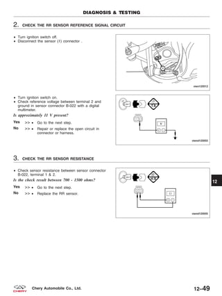 2. CHECK THE RR SENSOR REFERENCE SIGNAL CIRCUIT
• Turn ignition switch off.
• Disconnect the sensor (1) connector .
• Turn ignition switch on.
• Check reference voltage between terminal 2 and
ground in sensor connector B-022 with a digital
multimeter.
Is approximately 11 V present?
Yes >> • Go to the next step.
No >> • Repair or replace the open circuit in
connector or harness.
3. CHECK THE RR SENSOR RESISTANCE
• Check sensor resistance between sensor connector
B-022, terminal 1 & 2.
Is the check result between 700 - 1500 ohms?
Yes >> • Go to the next step.
No >> • Replace the RR sensor.
DIAGNOSIS & TESTING
VISM120012
VISMD120003
VISMD120005
12
12–49Chery Automobile Co., Ltd.
 