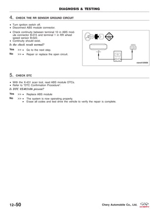 4. CHECK THE RR SENSOR GROUND CIRCUIT
• Turn ignition switch off.
• Disconnect ABS module connector.
• Check continuity between terminal 10 in ABS mod-
ule connector B-015 and terminal 1 in RR wheel
speed sensor B-022.
• Continuity should exist.
Is the check result normal?
Yes >> • Go to the next step.
No >> • Repair or replace the open circuit.
5. CHECK DTC
• With the X-431 scan tool, read ABS module DTCs.
• Refer to ЉDTC Confirmation ProcedureЉ.
Is DTC 0X403A06 present?
Yes >> • Replace ABS module
No >> • The system is now operating properly.
• Erase all codes and test drive the vehicle to verify the repair is complete.
DIAGNOSIS & TESTING
VISMD120008
12–50 Chery Automobile Co., Ltd.
 