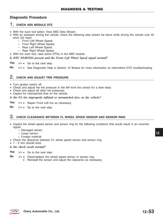 Diagnostic Procedure
1. CHECK ABS MODULE DTC
• With the scan tool select: View ABS Data Stream.
• With an assistant driving the vehicle, check the following data stream list items while driving the vehicle over 40
km/h (25 mph).
− Front Left Wheel Speed.
− Front Right Wheel Speed.
− Rear Left Wheel Speed.
− Rear Right Wheel Speed.
• With the scan tool, read active DTCs in the ABS module.
Is DTC 0X40310A present and the Front Left Wheel Speed signal normal?
Yes >> • Go to the next step.
No >> • See Diagnostic Help in Section 12 Brakes for more information on intermittent DTC troubleshooting.
2. CHECK AND ADJUST TIRE PRESSURE
• Turn ignition switch off.
• Check and adjust the tire pressure in the left front tire (check for a slow leak).
• Check and adjust all other tire pressures.
• Inspect for mismatched tires on the vehicle.
Is the FL tire improperly inflated or mismatched tires on the vehicle?
Yes >> • Repair Front Left tire as necessary.
No >> • Go to the next step.
3. CHECK CLEARANCE BETWEEN FL WHEEL SPEED SENSOR AND SENSOR RING
• Inspect the wheel speed sensor and sensor ring for the following conditions that would result in an incorrect
signal:
− Damaged sensor
− Loose sensor
− Foreign material
• Check the clearance between FL wheel speed sensor and sensor ring.
• 1 - 2 mm should exist.
Is the check result normal?
Yes >> • Go to the next step.
No >> • Clean/replace the wheel speed sensor or sensor ring.
• Reinstall the sensor and adjust the clearance as necessary.
DIAGNOSIS & TESTING
12
12–53Chery Automobile Co., Ltd.
 