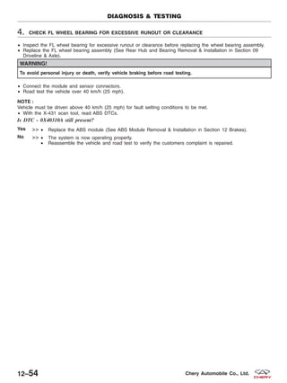 4. CHECK FL WHEEL BEARING FOR EXCESSIVE RUNOUT OR CLEARANCE
• Inspect the FL wheel bearing for excessive runout or clearance before replacing the wheel bearing assembly.
• Replace the FL wheel bearing assembly (See Rear Hub and Bearing Removal & Installation in Section 09
Driveline & Axle).
WARNING!
To avoid personal injury or death, verify vehicle braking before road testing.
• Connect the module and sensor connectors.
• Road test the vehicle over 40 km/h (25 mph).
NOTE :
Vehicle must be driven above 40 km/h (25 mph) for fault setting conditions to be met.
• With the X-431 scan tool, read ABS DTCs.
Is DTC - 0X40310A still present?
Yes >> • Replace the ABS module (See ABS Module Removal & Installation in Section 12 Brakes).
No >> • The system is now operating properly.
• Reassemble the vehicle and road test to verify the customers complaint is repaired.
DIAGNOSIS & TESTING
12–54 Chery Automobile Co., Ltd.
 