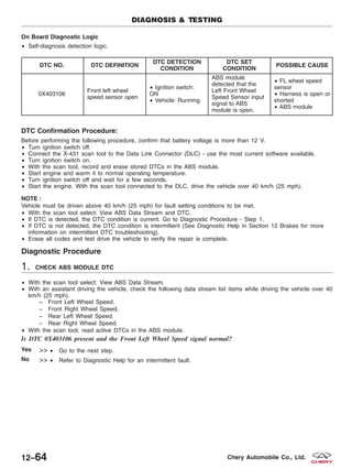 On Board Diagnostic Logic
• Self-diagnosis detection logic.
DTC NO. DTC DEFINITION
DTC DETECTION
CONDITION
DTC SET
CONDITION
POSSIBLE CAUSE
0X403106
Front left wheel
speed sensor open
• Ignition switch:
ON
• Vehicle: Running
ABS module
detected that the
Left Front Wheel
Speed Sensor input
signal to ABS
module is open.
• FL wheel speed
sensor
• Harness is open or
shorted
• ABS module
DTC Confirmation Procedure:
Before performing the following procedure, confirm that battery voltage is more than 12 V.
• Turn ignition switch off.
• Connect the X-431 scan tool to the Data Link Connector (DLC) - use the most current software available.
• Turn ignition switch on.
• With the scan tool, record and erase stored DTCs in the ABS module.
• Start engine and warm it to normal operating temperature.
• Turn ignition switch off and wait for a few seconds.
• Start the engine. With the scan tool connected to the DLC, drive the vehicle over 40 km/h (25 mph).
NOTE :
Vehicle must be driven above 40 km/h (25 mph) for fault setting conditions to be met.
• With the scan tool select: View ABS Data Stream and DTC.
• If DTC is detected, the DTC condition is current. Go to Diagnostic Procedure - Step 1.
• If DTC is not detected, the DTC condition is intermittent (See Diagnostic Help in Section 12 Brakes for more
information on intermittent DTC troubleshooting).
• Erase all codes and test drive the vehicle to verify the repair is complete.
Diagnostic Procedure
1. CHECK ABS MODULE DTC
• With the scan tool select: View ABS Data Stream.
• With an assistant driving the vehicle, check the following data stream list items while driving the vehicle over 40
km/h (25 mph).
− Front Left Wheel Speed.
− Front Right Wheel Speed.
− Rear Left Wheel Speed.
− Rear Right Wheel Speed.
• With the scan tool, read active DTCs in the ABS module.
Is DTC 0X403106 present and the Front Left Wheel Speed signal normal?
Yes >> • Go to the next step.
No >> • Refer to Diagnostic Help for an intermittent fault.
DIAGNOSIS & TESTING
12–64 Chery Automobile Co., Ltd.
 