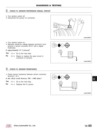 2. CHECK FL SENSOR REFERENCE SIGNAL CIRCUIT
• Turn ignition switch off.
• Disconnect the sensor (1) connector.
• Turn ignition switch on.
• Measure reference voltage between terminal 2 and
ground in sensor connector B-011 with a digital
multimeter.
Is approximately 11 V present?
Yes >> • Go to the next step.
No >> • Repair or replace the open circuit in
connector or harness.
3. CHECK FL SENSOR RESISTANCE
• Check sensor resistance between sensor connector
terminal 1 & 2.
Is the check result between 700 - 1500 ohms?
Yes >> • Go to the next step.
No >> • Replace the FL sensor.
DIAGNOSIS & TESTING
VISMD120001
VISMD120003
VISMD120005
12
12–65Chery Automobile Co., Ltd.
 