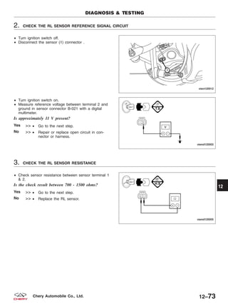 2. CHECK THE RL SENSOR REFERENCE SIGNAL CIRCUIT
• Turn ignition switch off.
• Disconnect the sensor (1) connector .
• Turn ignition switch on.
• Measure reference voltage between terminal 2 and
ground in sensor connector B-021 with a digital
multimeter.
Is approximately 11 V present?
Yes >> • Go to the next step.
No >> • Repair or replace open circuit in con-
nector or harness.
3. CHECK THE RL SENSOR RESISTANCE
• Check sensor resistance between sensor terminal 1
& 2.
Is the check result between 700 - 1500 ohms?
Yes >> • Go to the next step.
No >> • Replace the RL sensor.
DIAGNOSIS & TESTING
VISM120012
VISMD120003
VISMD120005
12
12–73Chery Automobile Co., Ltd.
 
