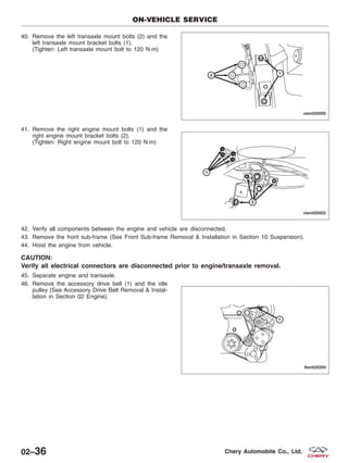 40. Remove the left transaxle mount bolts (2) and the
left transaxle mount bracket bolts (1).
(Tighten: Left transaxle mount bolt to 120 N·m)
41. Remove the right engine mount bolts (1) and the
right engine mount bracket bolts (2).
(Tighten: Right engine mount bolt to 120 N·m)
42. Verify all components between the engine and vehicle are disconnected.
43. Remove the front sub-frame (See Front Sub-frame Removal & Installation in Section 10 Suspension).
44. Hoist the engine from vehicle.
CAUTION:
Verify all electrical connectors are disconnected prior to engine/transaxle removal.
45. Separate engine and transaxle.
46. Remove the accessory drive belt (1) and the idle
pulley (See Accessory Drive Belt Removal & Instal-
lation in Section 02 Engine).
ON-VEHICLE SERVICE
VISM020005
VISM020002
LTSM020200
02–36 Chery Automobile Co., Ltd.
 