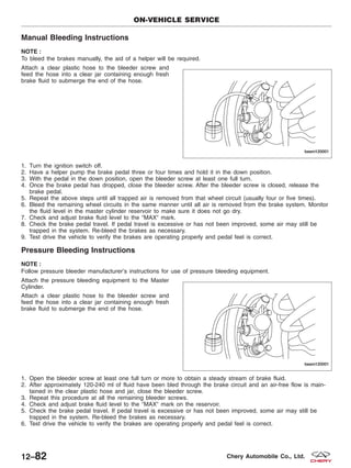 Manual Bleeding Instructions
NOTE :
To bleed the brakes manually, the aid of a helper will be required.
Attach a clear plastic hose to the bleeder screw and
feed the hose into a clear jar containing enough fresh
brake fluid to submerge the end of the hose.
1. Turn the ignition switch off.
2. Have a helper pump the brake pedal three or four times and hold it in the down position.
3. With the pedal in the down position, open the bleeder screw at least one full turn.
4. Once the brake pedal has dropped, close the bleeder screw. After the bleeder screw is closed, release the
brake pedal.
5. Repeat the above steps until all trapped air is removed from that wheel circuit (usually four or five times).
6. Bleed the remaining wheel circuits in the same manner until all air is removed from the brake system. Monitor
the fluid level in the master cylinder reservoir to make sure it does not go dry.
7. Check and adjust brake fluid level to the ЉMAXЉ mark.
8. Check the brake pedal travel. If pedal travel is excessive or has not been improved, some air may still be
trapped in the system. Re-bleed the brakes as necessary.
9. Test drive the vehicle to verify the brakes are operating properly and pedal feel is correct.
Pressure Bleeding Instructions
NOTE :
Follow pressure bleeder manufacturer’s instructions for use of pressure bleeding equipment.
Attach the pressure bleeding equipment to the Master
Cylinder.
Attach a clear plastic hose to the bleeder screw and
feed the hose into a clear jar containing enough fresh
brake fluid to submerge the end of the hose.
1. Open the bleeder screw at least one full turn or more to obtain a steady stream of brake fluid.
2. After approximately 120-240 ml of fluid have been bled through the brake circuit and an air-free flow is main-
tained in the clear plastic hose and jar, close the bleeder screw.
3. Repeat this procedure at all the remaining bleeder screws.
4. Check and adjust brake fluid level to the ЉMAXЉ mark on the reservoir.
5. Check the brake pedal travel. If pedal travel is excessive or has not been improved, some air may still be
trapped in the system. Re-bleed the brakes as necessary.
6. Test drive the vehicle to verify the brakes are operating properly and pedal feel is correct.
ON-VEHICLE SERVICE
BESM120001
BESM120001
12–82 Chery Automobile Co., Ltd.
 